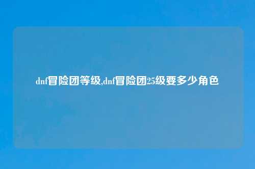 dnf冒险团等级,dnf冒险团25级要多少角色