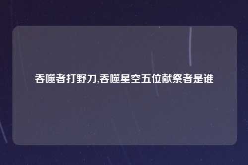 吞噬者打野刀,吞噬星空五位献祭者是谁
