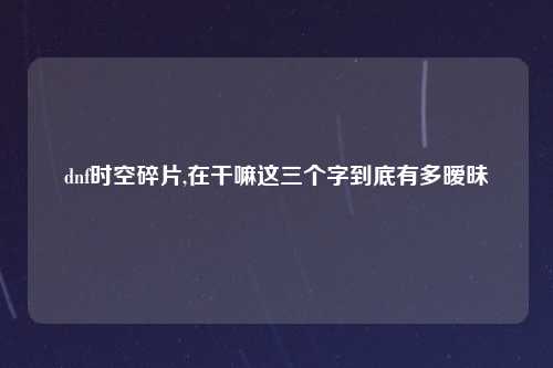 dnf时空碎片,在干嘛这三个字到底有多暧昧