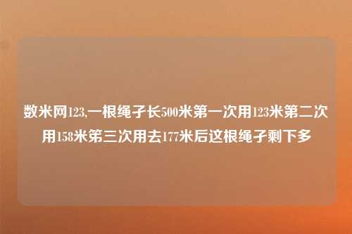 数米网123,一根绳孑长500米第一次用123米第二次用158米笫三次用去177米后这根绳孑剩下多