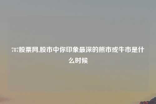 787股票网,股市中你印象最深的熊市或牛市是什么时候
