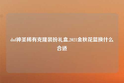 dnf神圣稀有克隆装扮礼盒,2021金秋花篮换什么合适