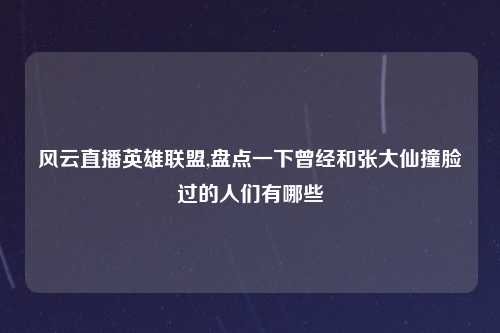 风云直播英雄联盟,盘点一下曾经和张大仙撞脸过的人们有哪些