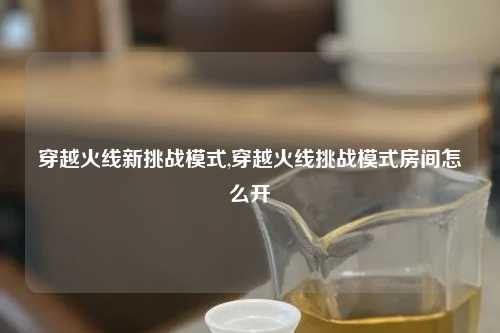 穿越火线新挑战模式,穿越火线挑战模式房间怎么开