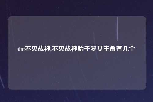 dnf不灭战神,不灭战神始于梦女主角有几个