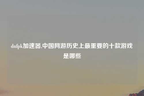 dnfpk加速器,中国网游历史上最重要的十款游戏是哪些