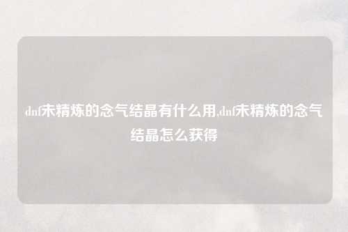 dnf未精炼的念气结晶有什么用,dnf未精炼的念气结晶怎么获得