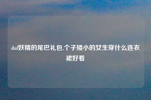 dnf妖精的尾巴礼包,个子矮小的女生穿什么连衣裙好看
