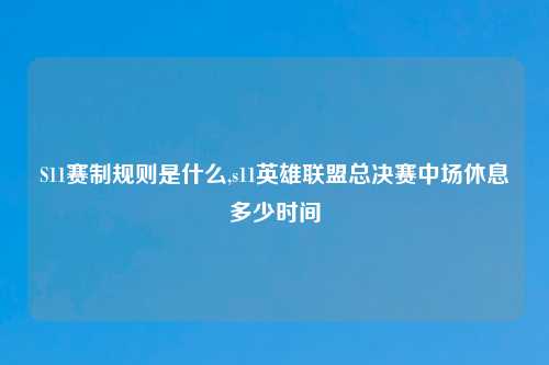 S11赛制规则是什么,s11英雄联盟总决赛中场休息多少时间