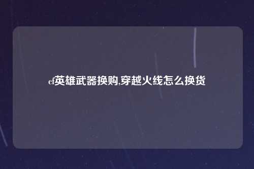 cf英雄武器换购,穿越火线怎么换货