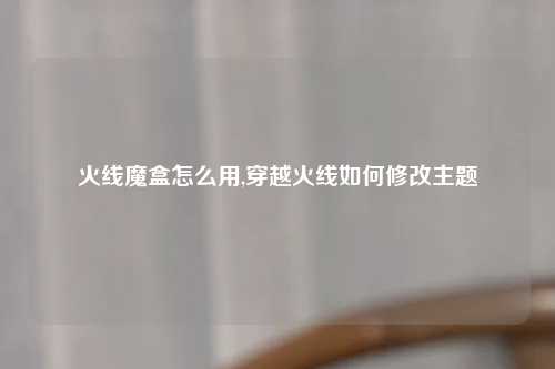 火线魔盒怎么用,穿越火线如何修改主题