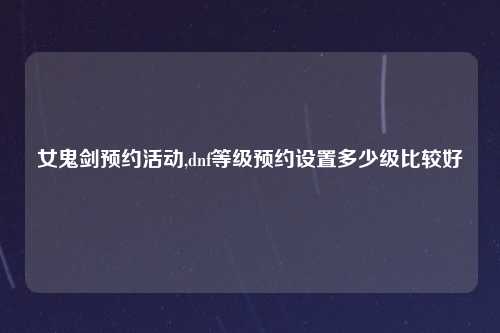 女鬼剑预约活动,dnf等级预约设置多少级比较好