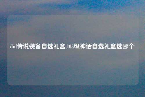 dnf传说装备自选礼盒,105级神话自选礼盒选哪个