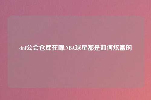 dnf公会仓库在哪,NBA球星都是如何炫富的