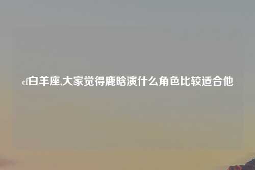 cf白羊座,大家觉得鹿晗演什么角色比较适合他