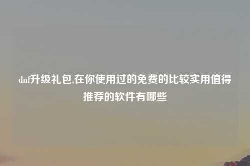 dnf升级礼包,在你使用过的免费的比较实用值得推荐的软件有哪些