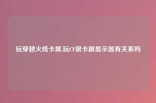 玩穿越火线卡屏,玩CF很卡跟显示器有关系吗