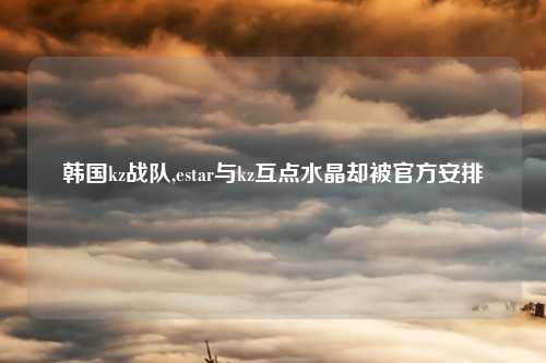韩国kz战队,estar与kz互点水晶却被官方安排