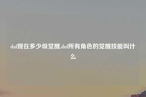 dnf现在多少级觉醒,dnf所有角色的觉醒技能叫什么