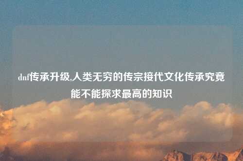 dnf传承升级,人类无穷的传宗接代文化传承究竟能不能探求最高的知识