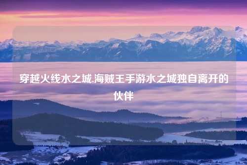 穿越火线水之城,海贼王手游水之城独自离开的伙伴