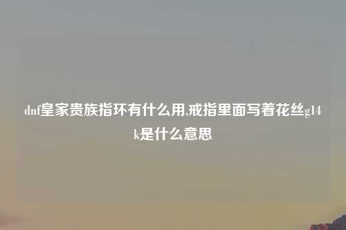 dnf皇家贵族指环有什么用,戒指里面写着花丝g14k是什么意思