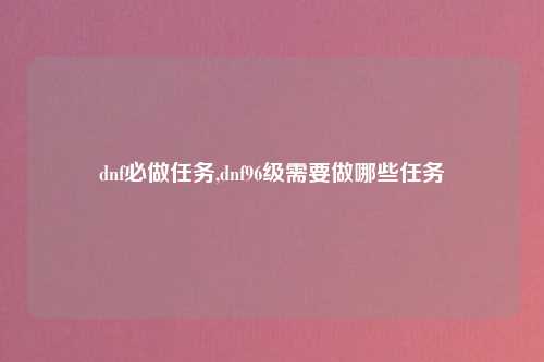 dnf必做任务,dnf96级需要做哪些任务