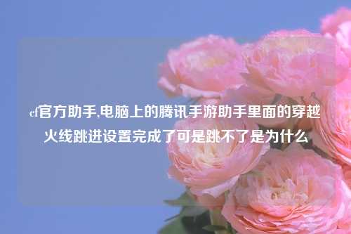 cf官方助手,电脑上的腾讯手游助手里面的穿越火线跳进设置完成了可是跳不了是为什么
