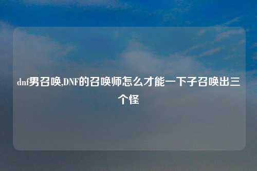 dnf男召唤,DNF的召唤师怎么才能一下子召唤出三个怪
