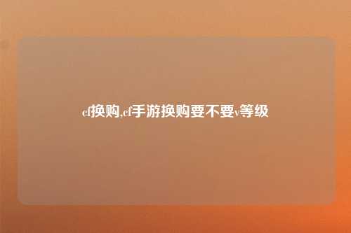 cf换购,cf手游换购要不要v等级