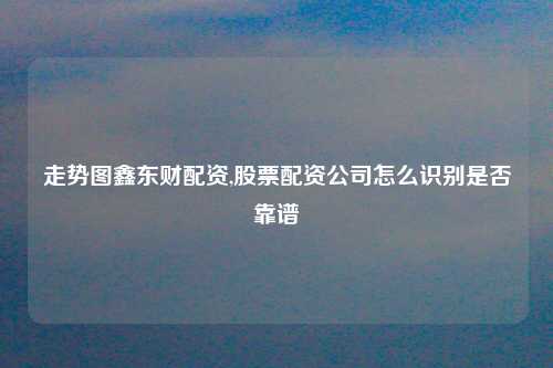 走势图鑫东财配资,股票配资公司怎么识别是否靠谱