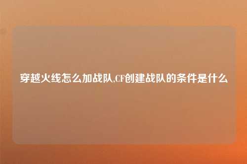 穿越火线怎么加战队,CF创建战队的条件是什么