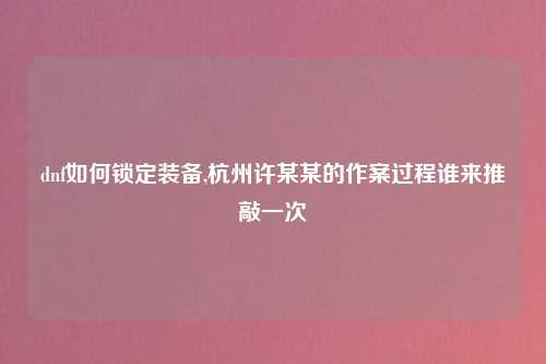 dnf如何锁定装备,杭州许某某的作案过程谁来推敲一次