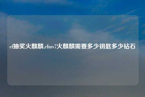 cf抽奖火麒麟,cfmv7火麒麟需要多少钥匙多少钻石