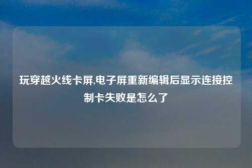 玩穿越火线卡屏,电子屏重新编辑后显示连接控制卡失败是怎么了