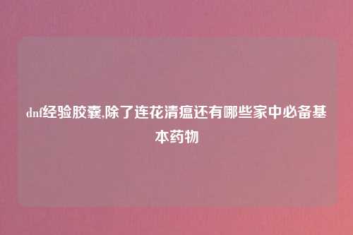 dnf经验胶囊,除了连花清瘟还有哪些家中必备基本药物