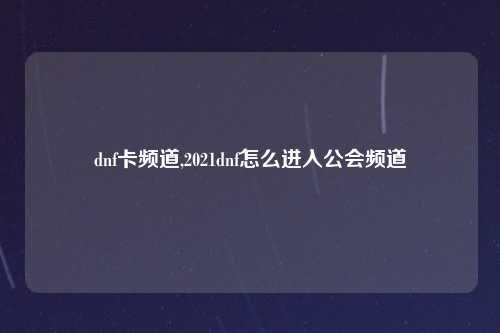 dnf卡频道,2021dnf怎么进入公会频道