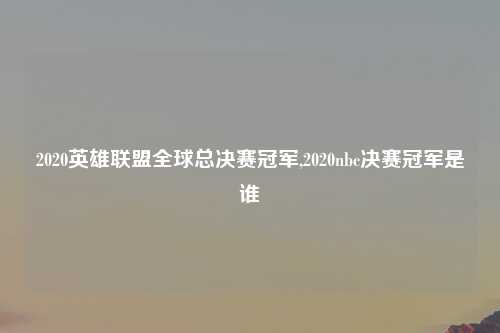 2020英雄联盟全球总决赛冠军,2020nbc决赛冠军是谁