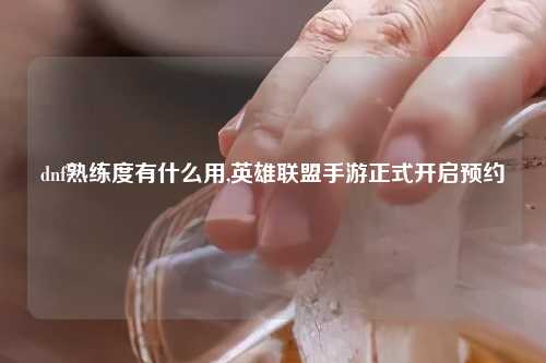 dnf熟练度有什么用,英雄联盟手游正式开启预约