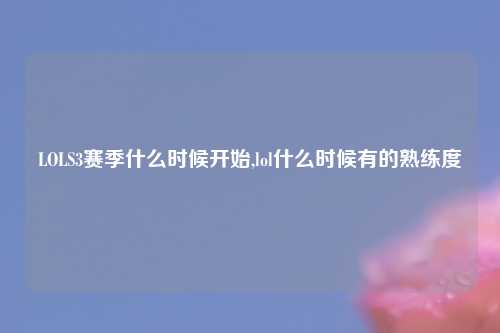 LOLS3赛季什么时候开始,lol什么时候有的熟练度