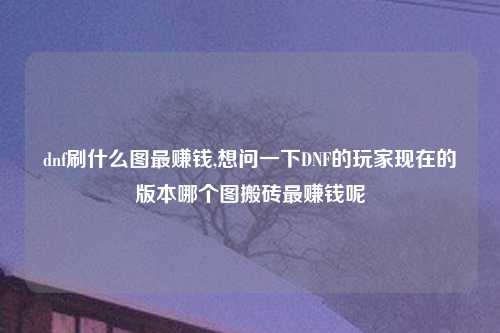 dnf刷什么图最赚钱,想问一下DNF的玩家现在的版本哪个图搬砖最赚钱呢