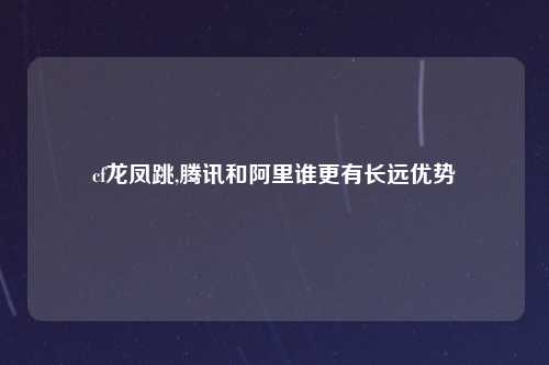 cf龙凤跳,腾讯和阿里谁更有长远优势