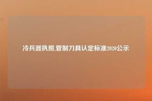 冷兵器执照,管制刀具认定标准2020公示
