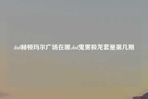 dnf赫顿玛尔广场在哪,dnf鬼雾极龙套是第几期