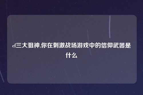 cf三大狙神,你在刺激战场游戏中的信仰武器是什么