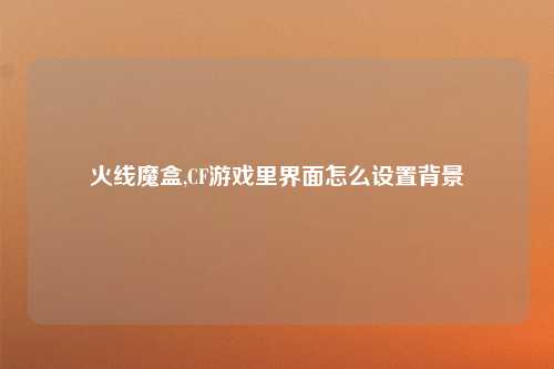 火线魔盒,CF游戏里界面怎么设置背景