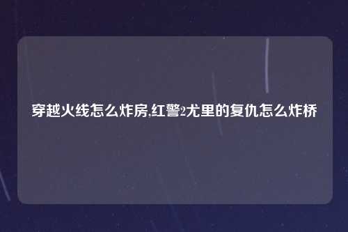 穿越火线怎么炸房,红警2尤里的复仇怎么炸桥
