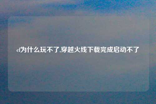 cf为什么玩不了,穿越火线下载完成启动不了