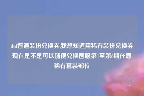 dnf普通装扮兑换券,我想知道用稀有装扮兑换券现在是不是可以随便兑换国服第1至第6期任意稀有套装部位