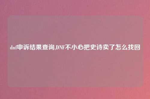 dnf申诉结果查询,DNF不小心把史诗卖了怎么找回